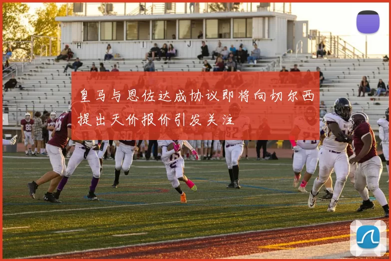 皇马与恩佐达成协议即将向切尔西提出天价报价引发关注