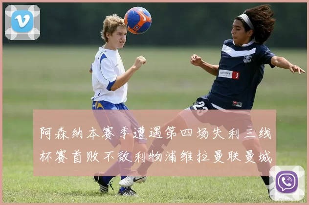 阿森纳本赛季遭遇第四场失利三线杯赛首败不敌利物浦维拉曼联曼城