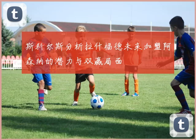 斯科尔斯分析拉什福德未来加盟阿森纳的潜力与双赢局面