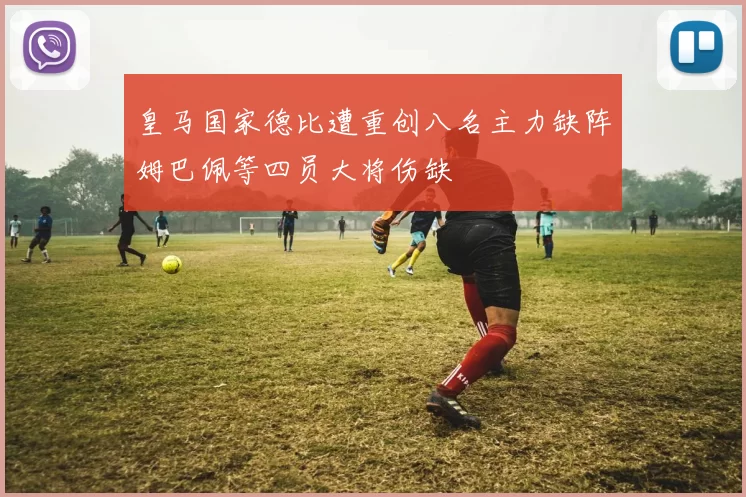 皇马国家德比遭重创八名主力缺阵姆巴佩等四员大将伤缺