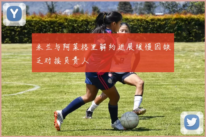 米兰与阿莱格里解约进展缓慢因缺乏对接负责人