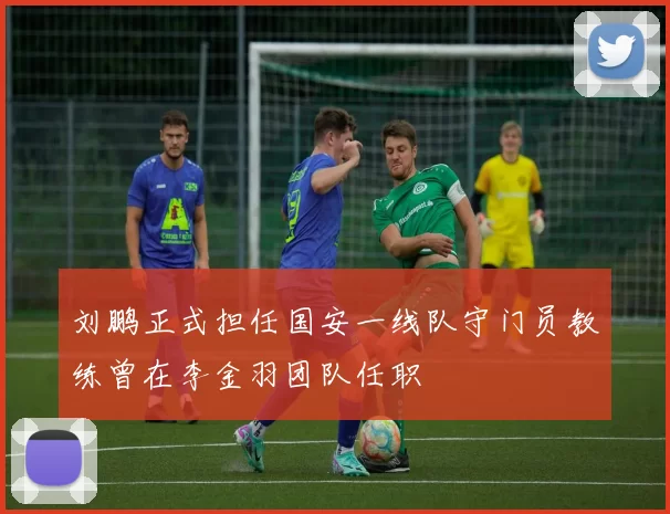 刘鹏正式担任国安一线队守门员教练曾在李金羽团队任职