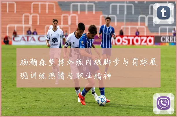 杨瀚森坚持加练内线脚步与罚球展现训练热情与职业精神