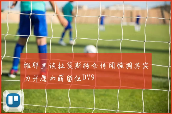 维耶里谈拉莫斯转会传闻强调其实力并愿加薪留住DV9