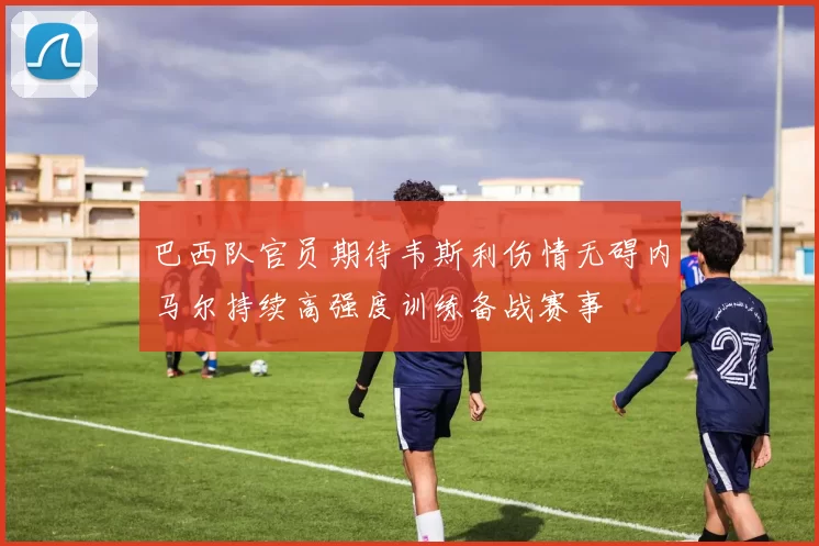 巴西队官员期待韦斯利伤情无碍内马尔持续高强度训练备战赛事