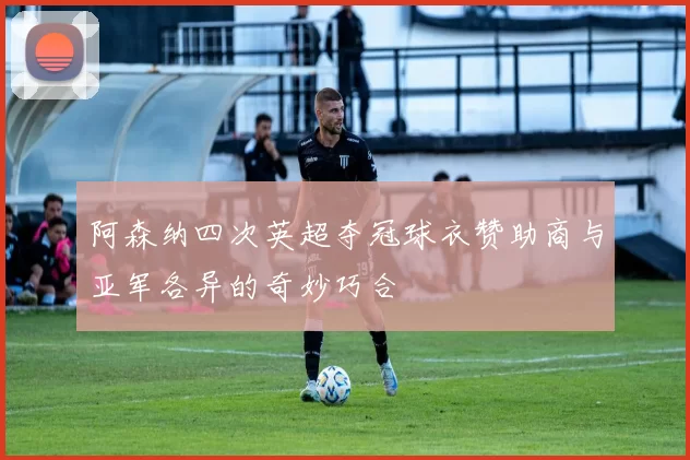 阿森纳四次英超夺冠球衣赞助商与亚军各异的奇妙巧合