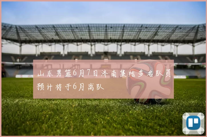 山东男篮6月7日济南集结多名队员预计将于6月离队