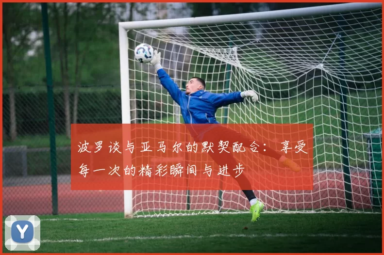 波罗谈与亚马尔的默契配合：享受每一次的精彩瞬间与进步