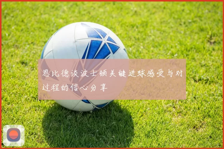 恩比德谈波士顿关键进球感受与对过程的信心分享
