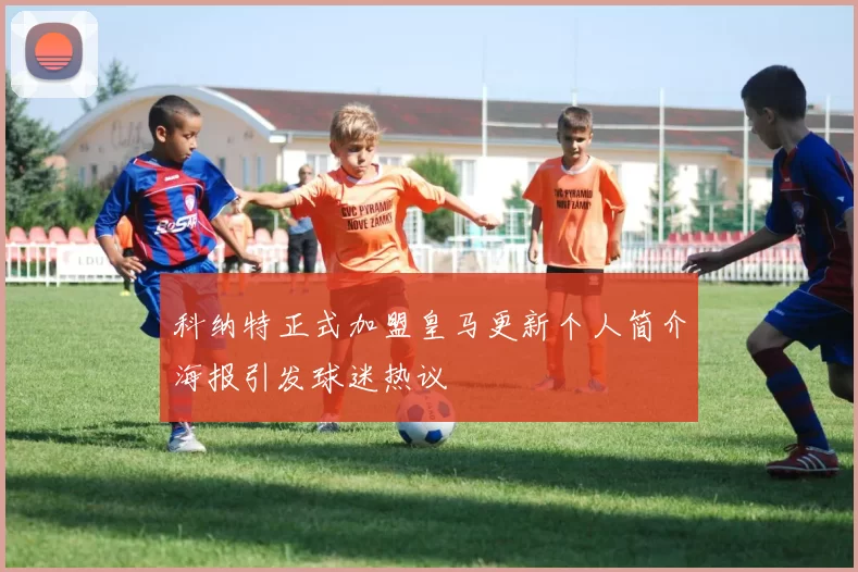 科纳特正式加盟皇马更新个人简介海报引发球迷热议