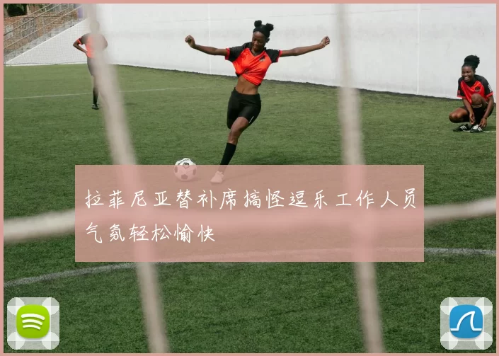 拉菲尼亚替补席搞怪逗乐工作人员气氛轻松愉快