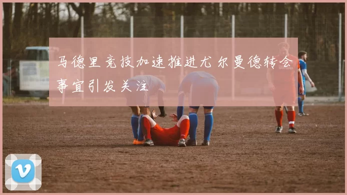 马德里竞技加速推进尤尔曼德转会事宜引发关注