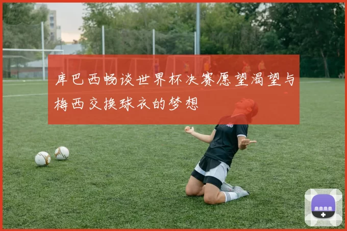 库巴西畅谈世界杯决赛愿望渴望与梅西交换球衣的梦想