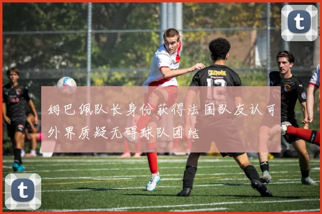 姆巴佩队长身份获得法国队友认可外界质疑无碍球队团结